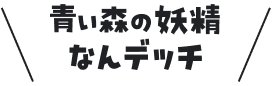 青い森の妖精なんデッチ